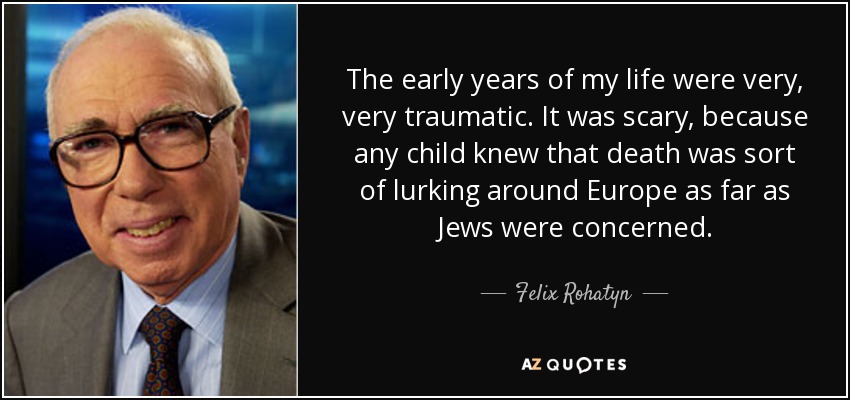 The early years of my life were very, very traumatic. It was scary, because any child knew that death was sort of lurking around Europe as far as Jews were concerned. - Felix Rohatyn