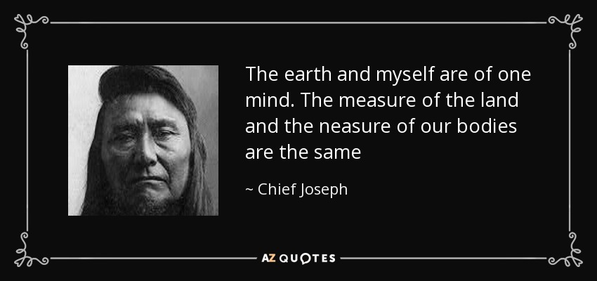 The earth and myself are of one mind. The measure of the land and the neasure of our bodies are the same - Chief Joseph