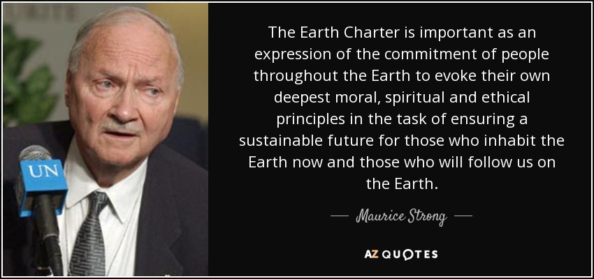 The Earth Charter is important as an expression of the commitment of people throughout the Earth to evoke their own deepest moral, spiritual and ethical principles in the task of ensuring a sustainable future for those who inhabit the Earth now and those who will follow us on the Earth. - Maurice Strong