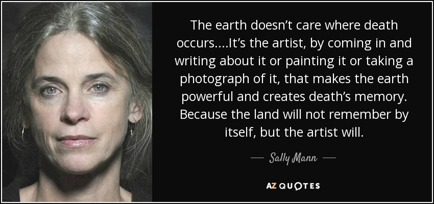 The earth doesn’t care where death occurs. ...It’s the artist, by coming in and writing about it or painting it or taking a photograph of it, that makes the earth powerful and creates death’s memory. Because the land will not remember by itself, but the artist will. - Sally Mann