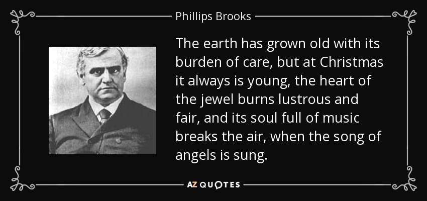 The earth has grown old with its burden of care, but at Christmas it always is young, the heart of the jewel burns lustrous and fair, and its soul full of music breaks the air, when the song of angels is sung. - Phillips Brooks