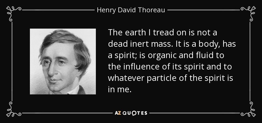 The earth I tread on is not a dead inert mass. It is a body, has a spirit; is organic and fluid to the influence of its spirit and to whatever particle of the spirit is in me. - Henry David Thoreau