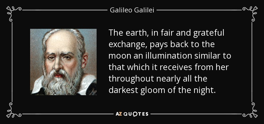 The earth, in fair and grateful exchange, pays back to the moon an illumination similar to that which it receives from her throughout nearly all the darkest gloom of the night. - Galileo Galilei