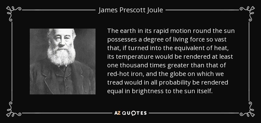 The earth in its rapid motion round the sun possesses a degree of living force so vast that, if turned into the equivalent of heat, its temperature would be rendered at least one thousand times greater than that of red-hot iron, and the globe on which we tread would in all probability be rendered equal in brightness to the sun itself. - James Prescott Joule
