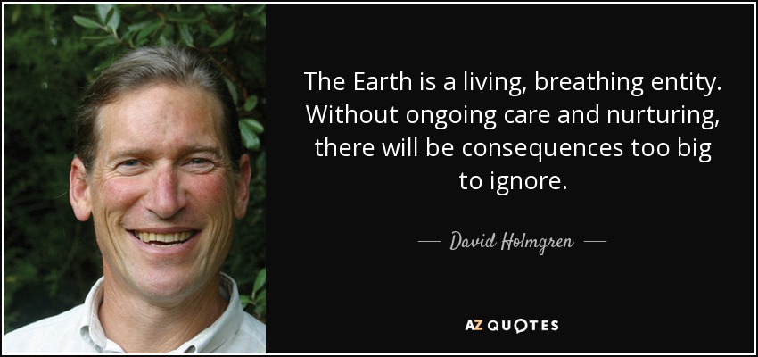 The Earth is a living, breathing entity. Without ongoing care and nurturing, there will be consequences too big to ignore. - David Holmgren