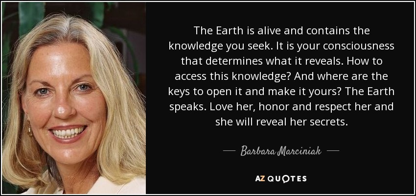 The Earth is alive and contains the knowledge you seek. It is your consciousness that determines what it reveals. How to access this knowledge? And where are the keys to open it and make it yours? The Earth speaks. Love her, honor and respect her and she will reveal her secrets. - Barbara Marciniak