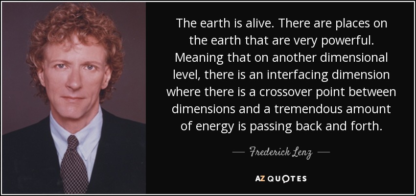 The earth is alive. There are places on the earth that are very powerful. Meaning that on another dimensional level, there is an interfacing dimension where there is a crossover point between dimensions and a tremendous amount of energy is passing back and forth. - Frederick Lenz