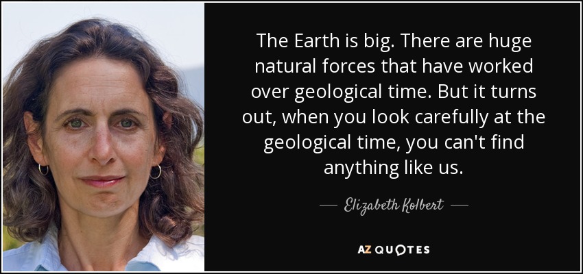 The Earth is big. There are huge natural forces that have worked over geological time. But it turns out, when you look carefully at the geological time, you can't find anything like us. - Elizabeth Kolbert
