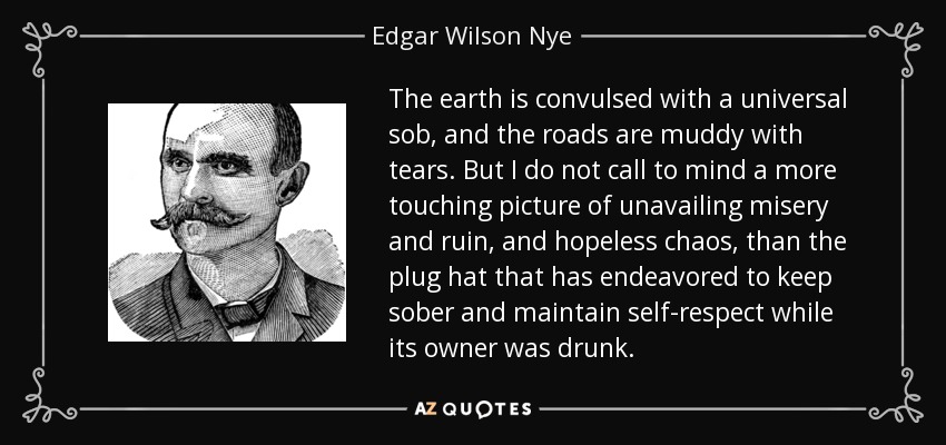 The earth is convulsed with a universal sob, and the roads are muddy with tears. But I do not call to mind a more touching picture of unavailing misery and ruin, and hopeless chaos, than the plug hat that has endeavored to keep sober and maintain self-respect while its owner was drunk. - Edgar Wilson Nye
