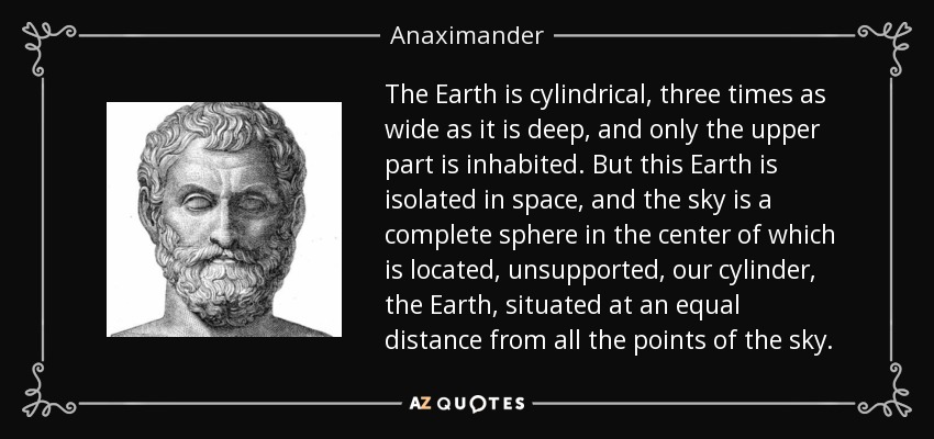 The Earth is cylindrical, three times as wide as it is deep, and only the upper part is inhabited. But this Earth is isolated in space, and the sky is a complete sphere in the center of which is located, unsupported, our cylinder, the Earth, situated at an equal distance from all the points of the sky. - Anaximander
