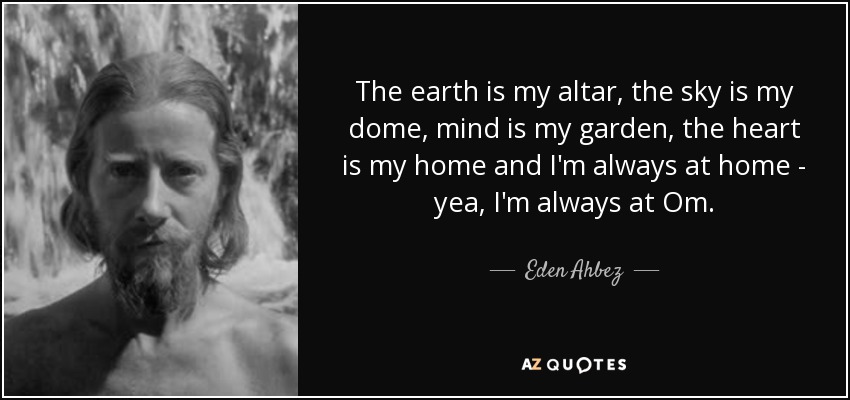 The earth is my altar, the sky is my dome, mind is my garden, the heart is my home and I'm always at home - yea, I'm always at Om. - Eden Ahbez