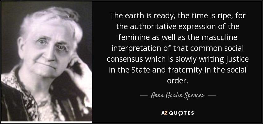 The earth is ready, the time is ripe, for the authoritative expression of the feminine as well as the masculine interpretation of that common social consensus which is slowly writing justice in the State and fraternity in the social order. - Anna Garlin Spencer