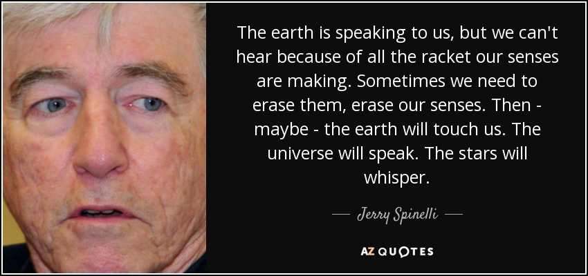 The earth is speaking to us, but we can't hear because of all the racket our senses are making. Sometimes we need to erase them, erase our senses. Then - maybe - the earth will touch us. The universe will speak. The stars will whisper. - Jerry Spinelli