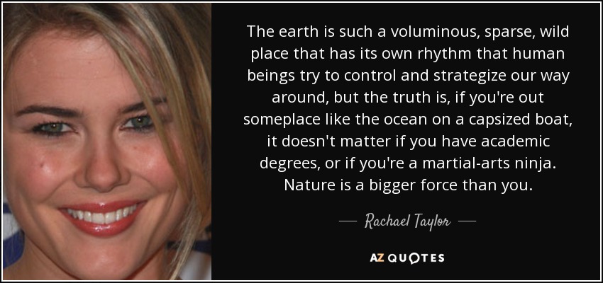 The earth is such a voluminous, sparse, wild place that has its own rhythm that human beings try to control and strategize our way around, but the truth is, if you're out someplace like the ocean on a capsized boat, it doesn't matter if you have academic degrees, or if you're a martial-arts ninja. Nature is a bigger force than you. - Rachael Taylor