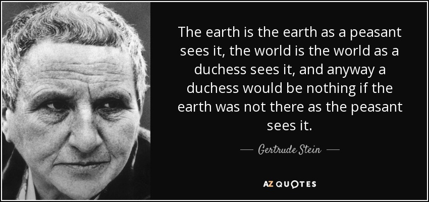 The earth is the earth as a peasant sees it, the world is the world as a duchess sees it, and anyway a duchess would be nothing if the earth was not there as the peasant sees it. - Gertrude Stein