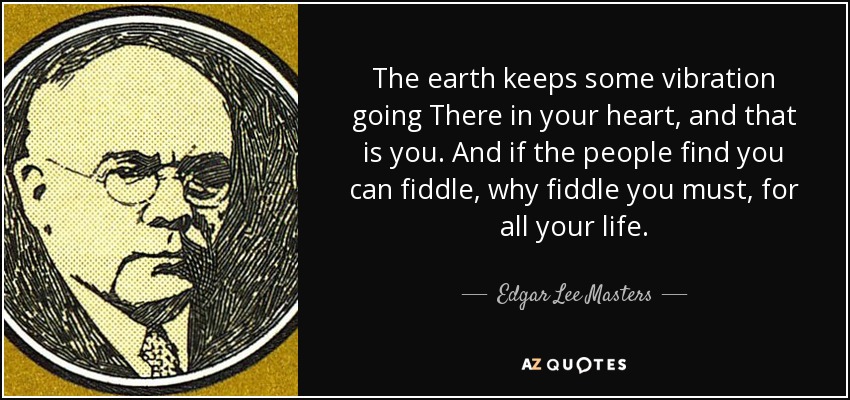 The earth keeps some vibration going There in your heart, and that is you. And if the people find you can fiddle, why fiddle you must, for all your life. - Edgar Lee Masters