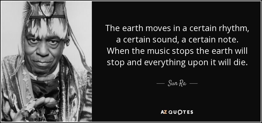 The earth moves in a certain rhythm, a certain sound, a certain note. When the music stops the earth will stop and everything upon it will die. - Sun Ra