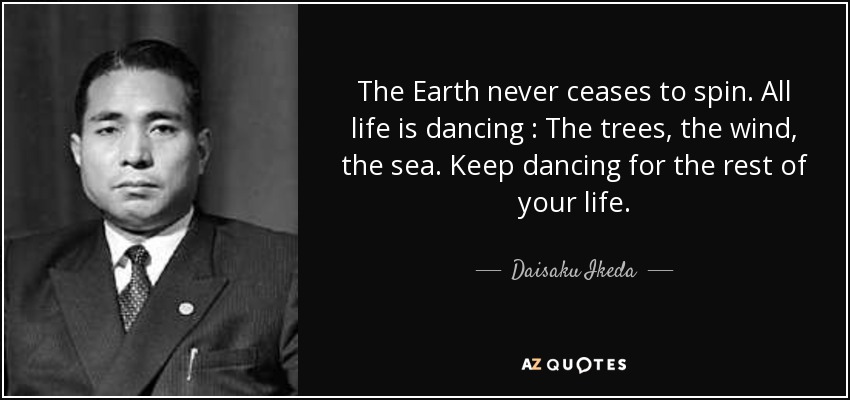 The Earth never ceases to spin. All life is dancing : The trees, the wind, the sea. Keep dancing for the rest of your life. - Daisaku Ikeda