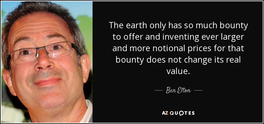 The earth only has so much bounty to offer and inventing ever larger and more notional prices for that bounty does not change its real value. - Ben Elton