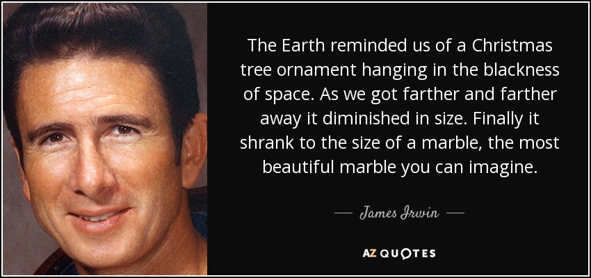 The Earth reminded us of a Christmas tree ornament hanging in the blackness of space. As we got farther and farther away it diminished in size. Finally it shrank to the size of a marble, the most beautiful marble you can imagine. - James Irwin