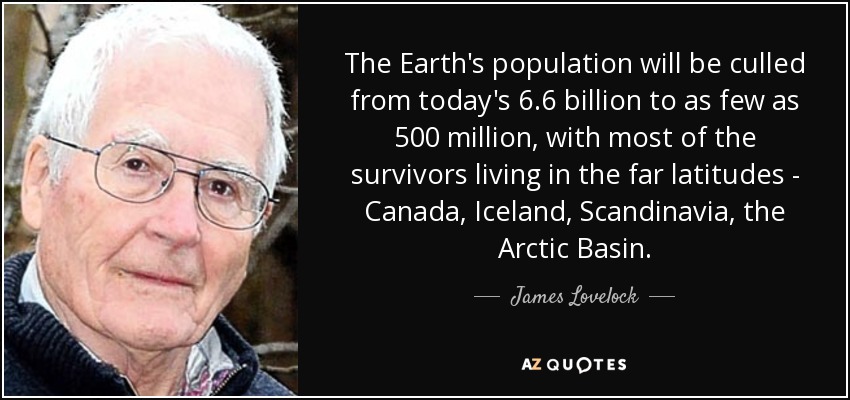 The Earth's population will be culled from today's 6.6 billion to as few as 500 million, with most of the survivors living in the far latitudes - Canada, Iceland, Scandinavia, the Arctic Basin. - James Lovelock