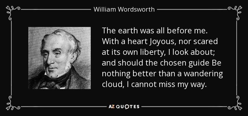 The earth was all before me. With a heart Joyous, nor scared at its own liberty, I look about; and should the chosen guide Be nothing better than a wandering cloud, I cannot miss my way. - William Wordsworth