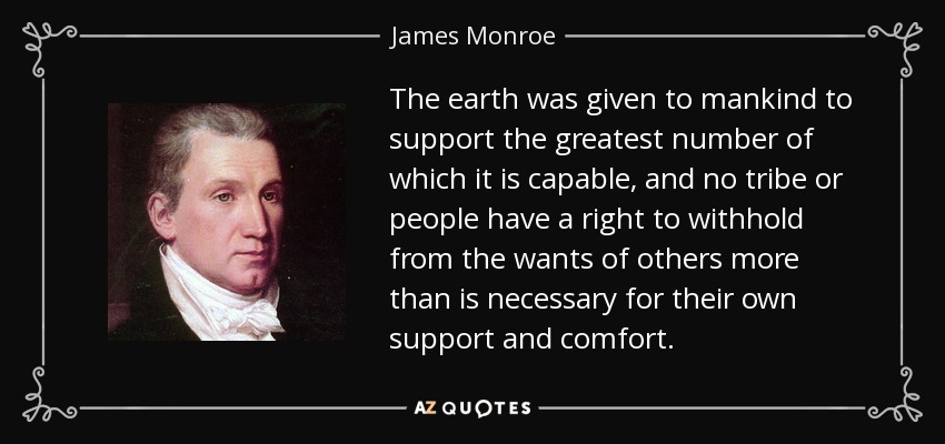 The earth was given to mankind to support the greatest number of which it is capable, and no tribe or people have a right to withhold from the wants of others more than is necessary for their own support and comfort. - James Monroe