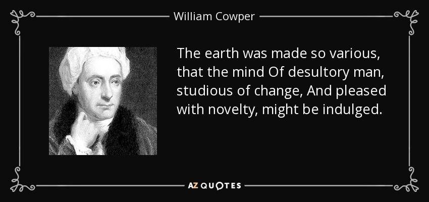 The earth was made so various, that the mind Of desultory man, studious of change, And pleased with novelty, might be indulged. - William Cowper
