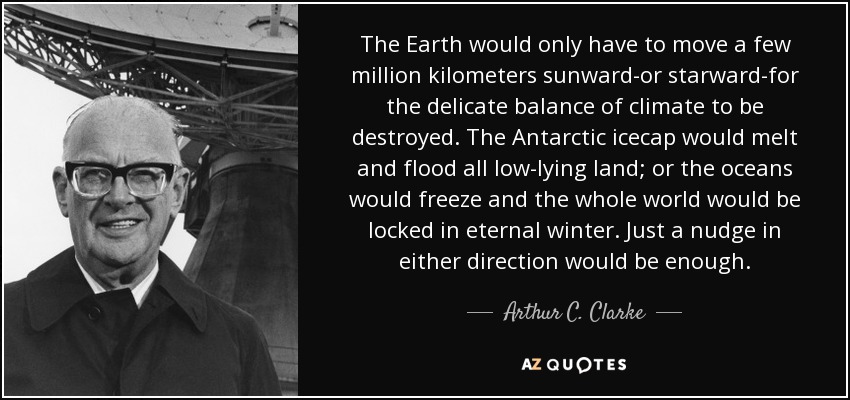 The Earth would only have to move a few million kilometers sunward-or starward-for the delicate balance of climate to be destroyed. The Antarctic icecap would melt and flood all low-lying land; or the oceans would freeze and the whole world would be locked in eternal winter. Just a nudge in either direction would be enough. - Arthur C. Clarke