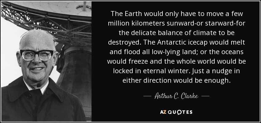 The Earth would only have to move a few million kilometers sunward-or starward-for the delicate balance of climate to be destroyed. The Antarctic icecap would melt and flood all low-lying land; or the oceans would freeze and the whole world would be locked in eternal winter. Just a nudge in either direction would be enough. - Arthur C. Clarke