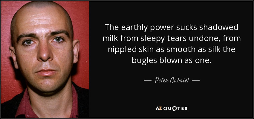 The earthly power sucks shadowed milk from sleepy tears undone, from nippled skin as smooth as silk the bugles blown as one. - Peter Gabriel