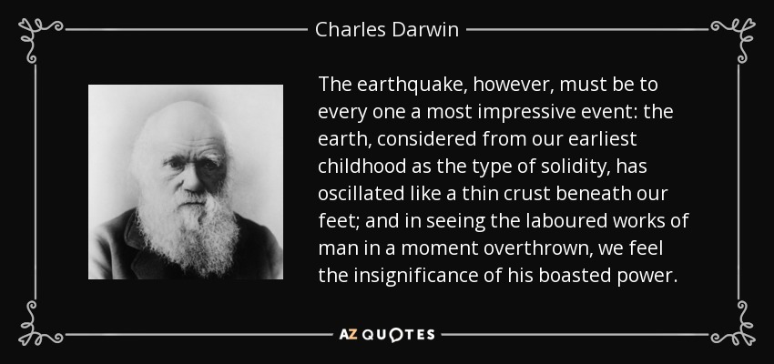The earthquake, however, must be to every one a most impressive event: the earth, considered from our earliest childhood as the type of solidity, has oscillated like a thin crust beneath our feet; and in seeing the laboured works of man in a moment overthrown, we feel the insignificance of his boasted power. - Charles Darwin