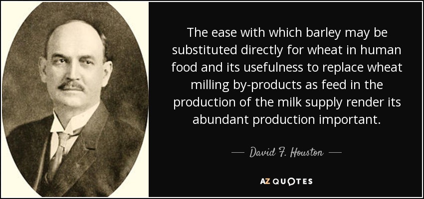 The ease with which barley may be substituted directly for wheat in human food and its usefulness to replace wheat milling by-products as feed in the production of the milk supply render its abundant production important. - David F. Houston