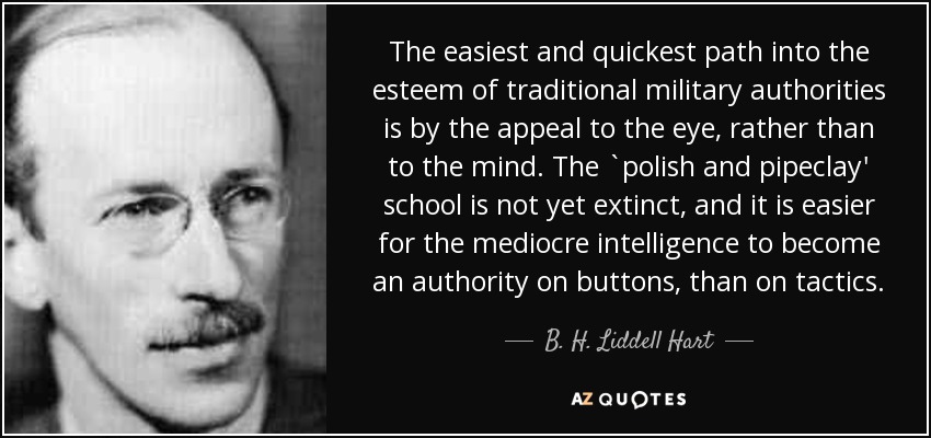 The easiest and quickest path into the esteem of traditional military authorities is by the appeal to the eye, rather than to the mind. The `polish and pipeclay' school is not yet extinct, and it is easier for the mediocre intelligence to become an authority on buttons, than on tactics. - B. H. Liddell Hart