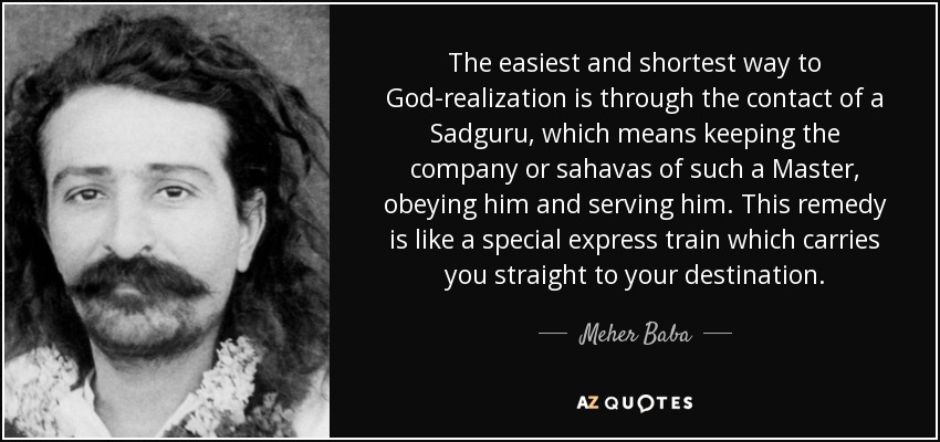 The easiest and shortest way to God-realization is through the contact of a Sadguru, which means keeping the company or sahavas of such a Master, obeying him and serving him. This remedy is like a special express train which carries you straight to your destination. - Meher Baba