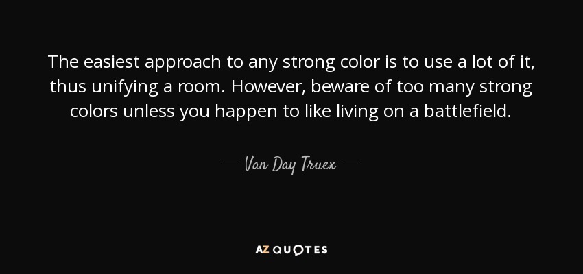 The easiest approach to any strong color is to use a lot of it, thus unifying a room. However, beware of too many strong colors unless you happen to like living on a battlefield. - Van Day Truex