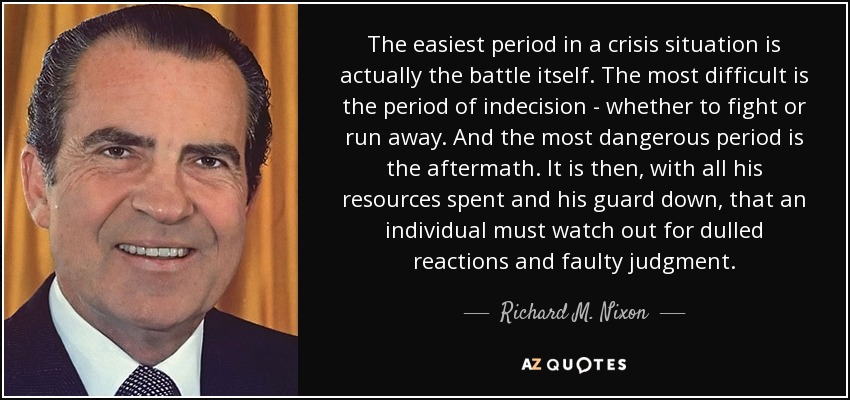 The easiest period in a crisis situation is actually the battle itself. The most difficult is the period of indecision - whether to fight or run away. And the most dangerous period is the aftermath. It is then, with all his resources spent and his guard down, that an individual must watch out for dulled reactions and faulty judgment. - Richard M. Nixon