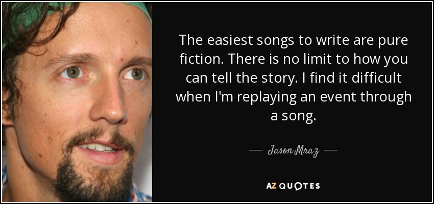 The easiest songs to write are pure fiction. There is no limit to how you can tell the story. I find it difficult when I'm replaying an event through a song. - Jason Mraz