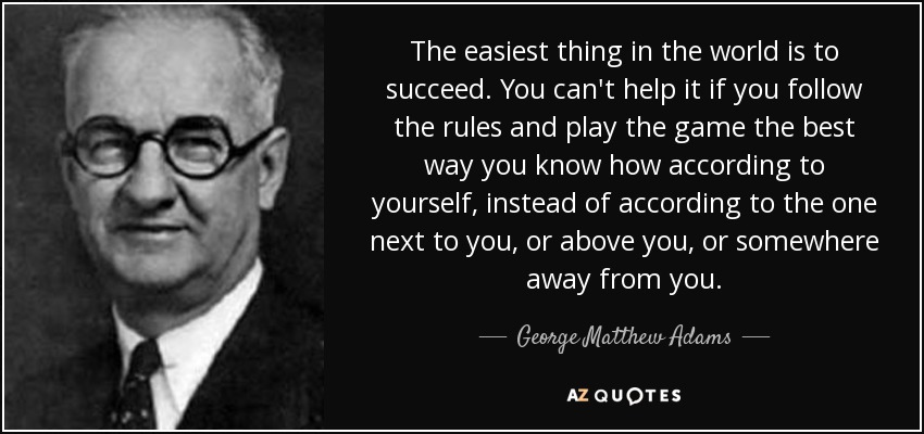 The easiest thing in the world is to succeed. You can't help it if you follow the rules and play the game the best way you know how according to yourself, instead of according to the one next to you, or above you, or somewhere away from you. - George Matthew Adams