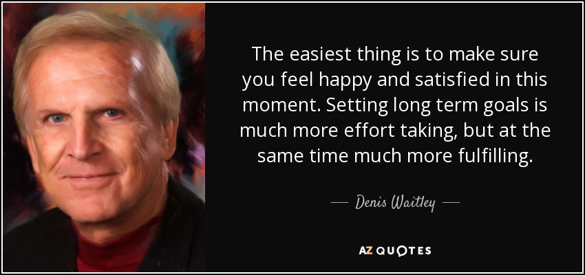 The easiest thing is to make sure you feel happy and satisfied in this moment. Setting long term goals is much more effort taking, but at the same time much more fulfilling. - Denis Waitley