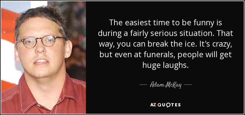 The easiest time to be funny is during a fairly serious situation. That way, you can break the ice. It's crazy, but even at funerals, people will get huge laughs. - Adam McKay