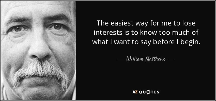 The easiest way for me to lose interests is to know too much of what I want to say before I begin. - William Matthews