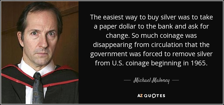 The easiest way to buy silver was to take a paper dollar to the bank and ask for change. So much coinage was disappearing from circulation that the government was forced to remove silver from U.S. coinage beginning in 1965. - Michael Maloney
