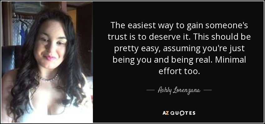 The easiest way to gain someone's trust is to deserve it. This should be pretty easy, assuming you're just being you and being real. Minimal effort too. - Ashly Lorenzana
