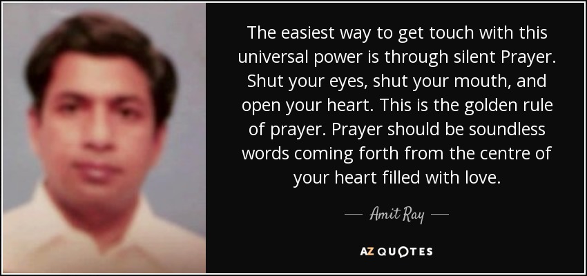 The easiest way to get touch with this universal power is through silent Prayer. Shut your eyes, shut your mouth, and open your heart. This is the golden rule of prayer. Prayer should be soundless words coming forth from the centre of your heart filled with love. - Amit Ray