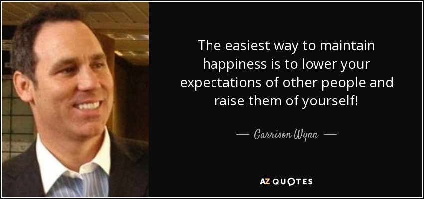 The easiest way to maintain happiness is to lower your expectations of other people and raise them of yourself! - Garrison Wynn