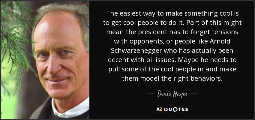 The easiest way to make something cool is to get cool people to do it. Part of this might mean the president has to forget tensions with opponents, or people like Arnold Schwarzenegger who has actually been decent with oil issues. Maybe he needs to pull some of the cool people in and make them model the right behaviors. - Denis Hayes