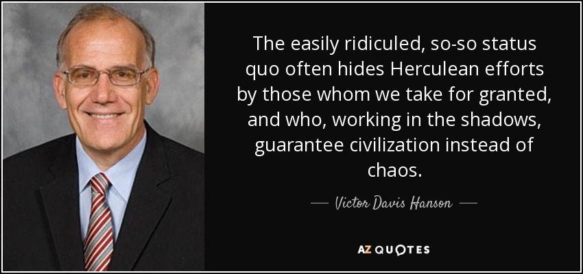 The easily ridiculed, so-so status quo often hides Herculean efforts by those whom we take for granted, and who, working in the shadows, guarantee civilization instead of chaos. - Victor Davis Hanson