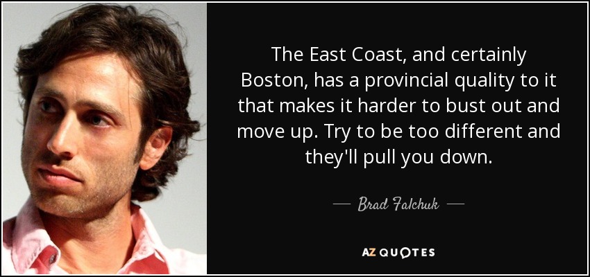 The East Coast, and certainly Boston, has a provincial quality to it that makes it harder to bust out and move up. Try to be too different and they'll pull you down. - Brad Falchuk