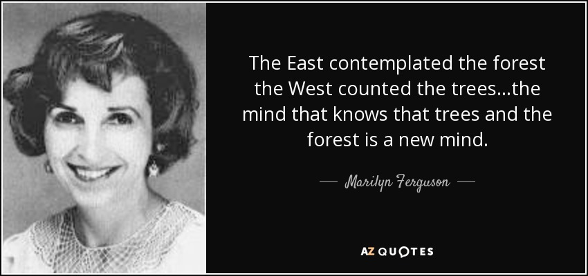 The East contemplated the forest the West counted the trees...the mind that knows that trees and the forest is a new mind. - Marilyn Ferguson